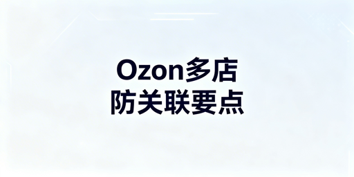 团队运营Ozon店铺防关联要点及实操方案