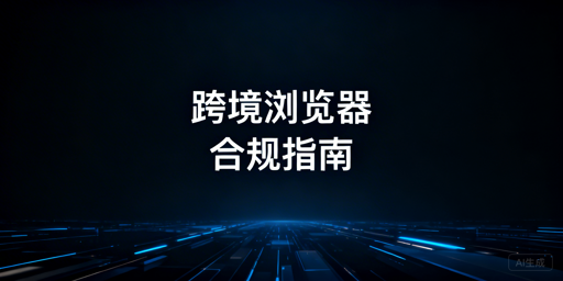 跨境电商浏览器：合规价值、雷区与正确使用指南
