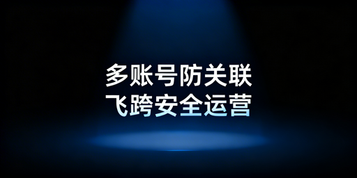 跨境多开账号防关联指南:避封号方法及工具推荐