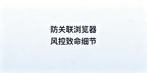 防关联浏览器使用避坑及选购指南 规避账号关联风险