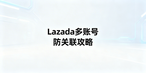 Lazada多账号/多人登录：规避账号关联与异常操作全攻略