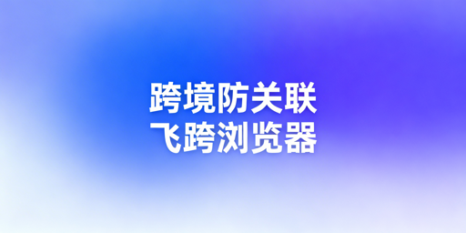 跨境电商防关联浏览器失效原因及飞跨浏览器推荐