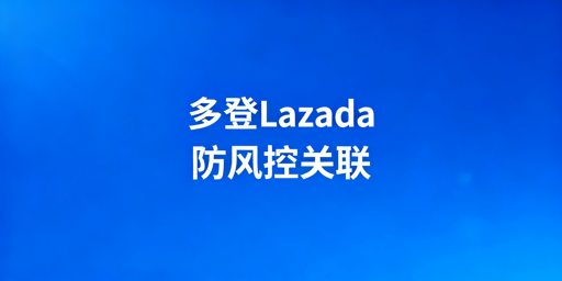 Lazada多账号多人登录:风控规避与防关联全攻略
