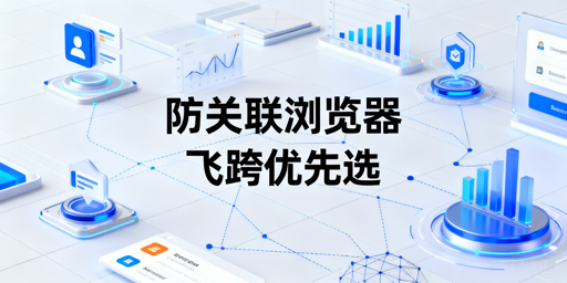 主流防关联浏览器推荐及跨境/社媒选型指南