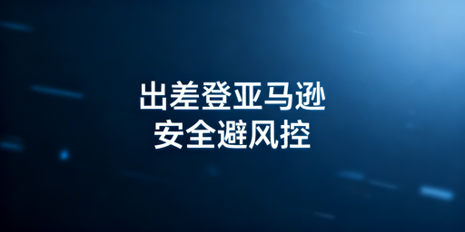 亚马逊店铺出差安全登录:避坑指南与操作方案
