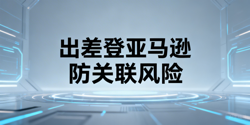 新手卖家出差登录亚马逊:防关联与盗号误判攻略