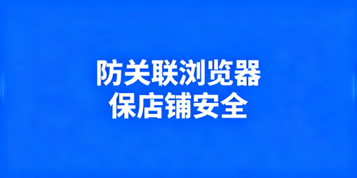 跨境卖家防关联浏览器选购指南及产品推荐