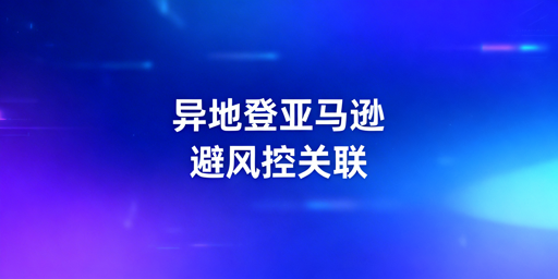 新手卖家亚马逊异地登录：风控与关联规避全指南