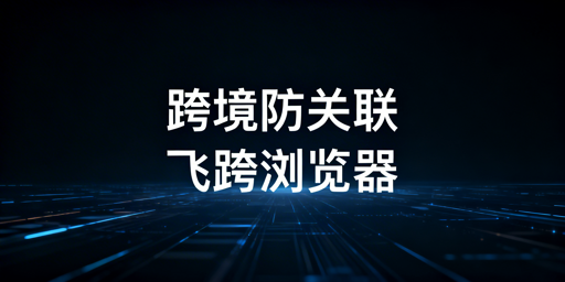 跨境电商多人异地登店：防关联浏览器选型指南