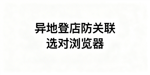 多人异地登店防关联：防关联浏览器选型与操作法则