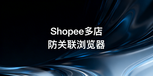 Shopee防关联浏览器选购使用与推荐指南