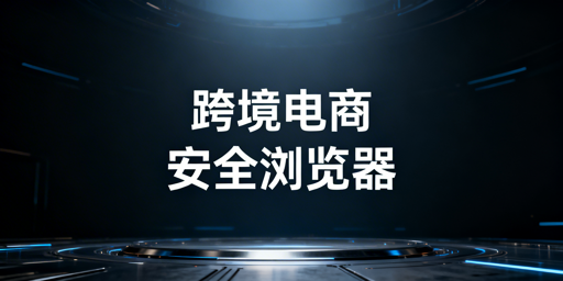 跨境电商安全浏览器:防关联解析及选购指南