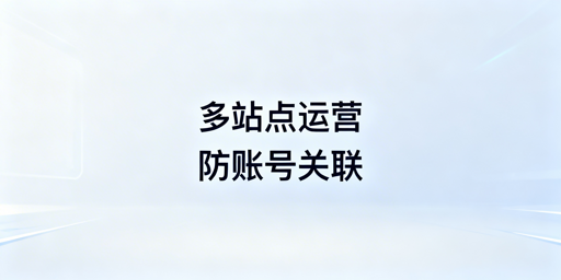 亚马逊多站点运营：浏览器隔离防账号关联实操指南