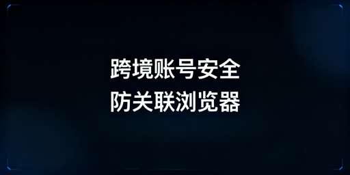 跨境安全浏览器全解析：多账号防关联能力及选型指南