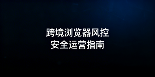 跨境电商浏览器:换版改配置的风控解析与靠谱推荐