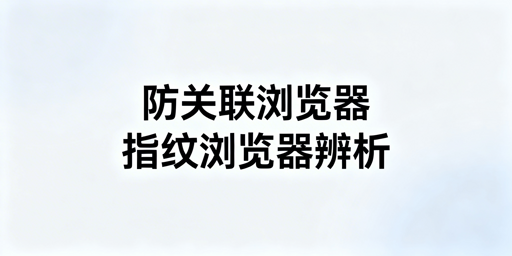 防关联浏览器与指纹浏览器：关系、区别及工具推荐
