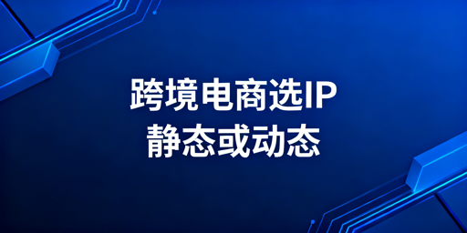 跨境电商IP选型：静态vs动态住宅IP全解析
