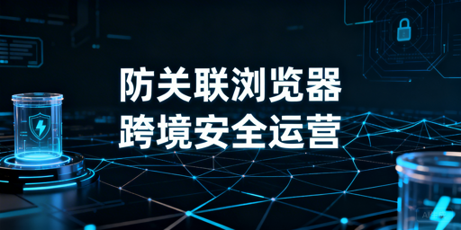 跨境电商防关联浏览器:全解析与选型指南