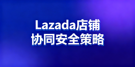 多人协同运营Lazada店铺核心安全策略指南