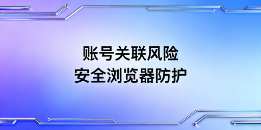 跨境电商账号关联:浏览器指纹成因、危害及协作防护方案