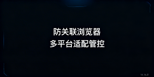 防关联浏览器四大跨境平台适配及配置指南