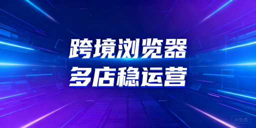 跨境卖家必看：普通vs专业浏览器的差异、时机与选型