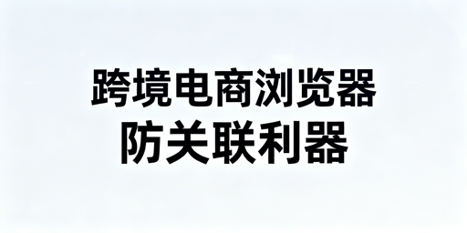 跨境电商浏览器：防关联解析、差异对比及选型指南