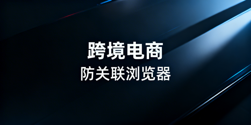 跨境电商多账号防关联:专业浏览器核心方案