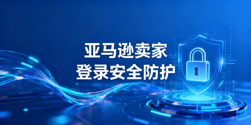 亚马逊卖家后台登录安全:隐患、防护及工具推荐