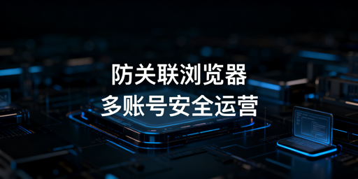 跨境电商防关联浏览器：多账号运营全解析与选型