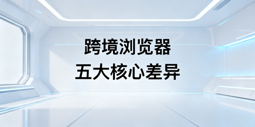 跨境电商浏览器与普通浏览器核心差异解析及选型推荐