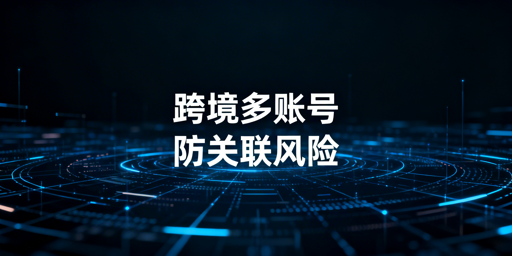 跨境多账号防关联：防关联浏览器原理与选购指南