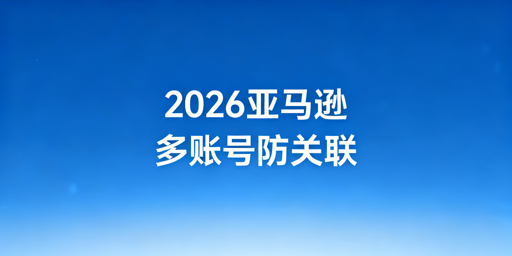 2026年亚马逊多账号防关联实操指南