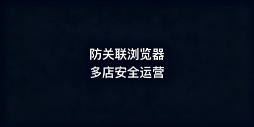 跨境电商防关联浏览器：安全解析与选型指南