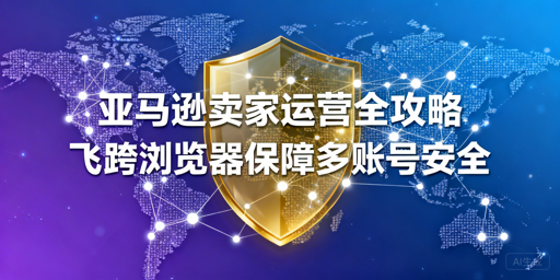亚马逊新手从下店到出单全指南 飞跨护航多账号安全