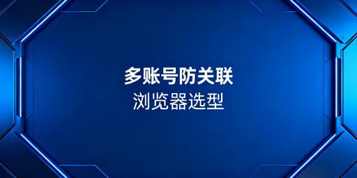 多账号运营防关联浏览器推荐及选购指南