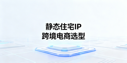 跨境电商静态住宅IP选型指南:场景解析与工具推荐