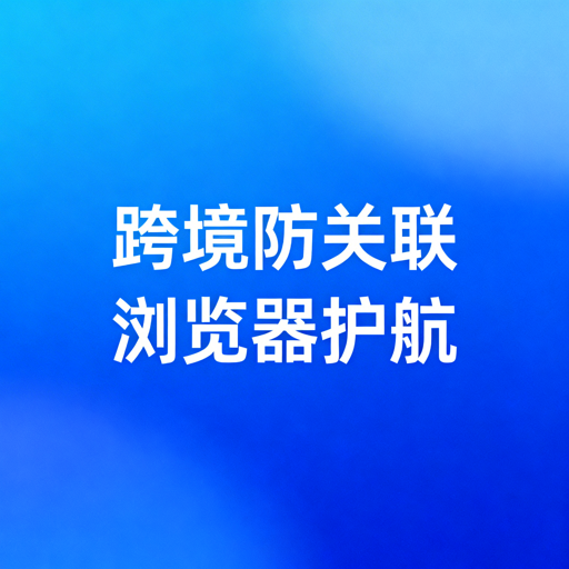 跨境防关联浏览器全指南：有效规避账号关联风险
