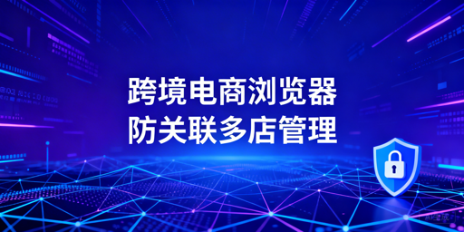 跨境电商防关联浏览器:区别、能力及选型指南