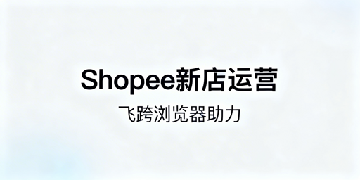 Shopee新店运营全流程指南，飞跨浏览器推荐