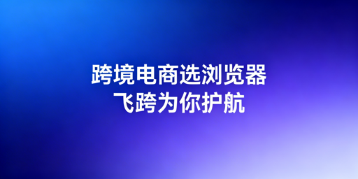 跨境电商新手:跨境电商浏览器与指纹浏览器选型指南