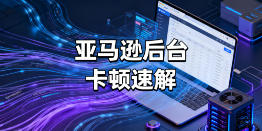 跨境卖家：亚马逊后台卡顿慢？急救与长效优化全攻略