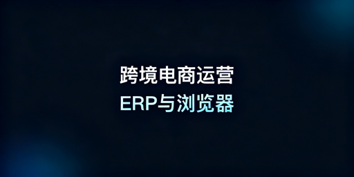 跨境电商:ERP工具与跨境浏览器选型全攻略