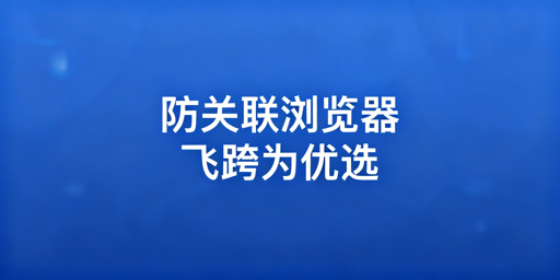 跨境多账号防关联：浏览器技术原理与飞跨工具详解