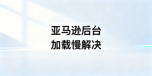 亚马逊后台加载慢：飞跨等跨境浏览器提速排障指南