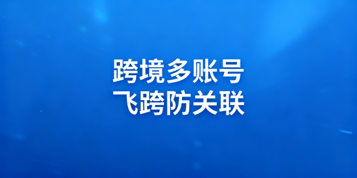 跨境电商多账号防关联：飞跨浏览器破解AI风控