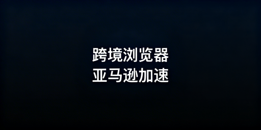 跨境电商浏览器加速亚马逊后台：原理与选购指南