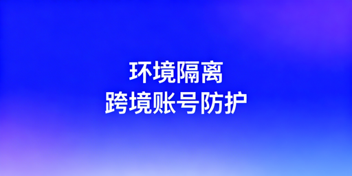 跨境电商防关联：环境隔离与浏览器选型指南