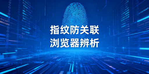 指纹浏览器与防关联浏览器：关系解析及跨境选型指南