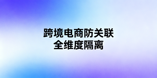 跨境电商防关联:全维度隔离策略与工具指南